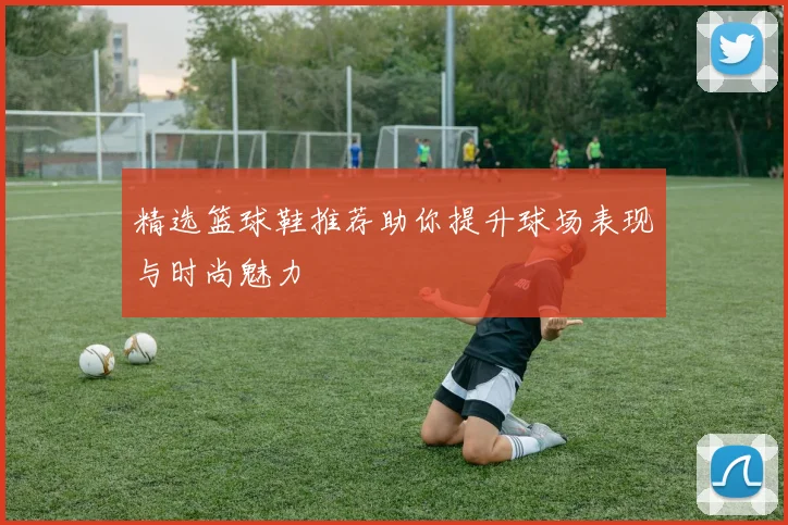 精选篮球鞋推荐助你提升球场表现与时尚魅力