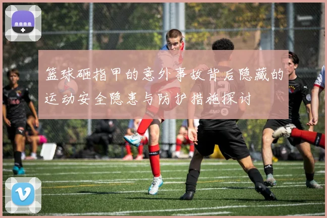 篮球砸指甲的意外事故背后隐藏的运动安全隐患与防护措施探讨