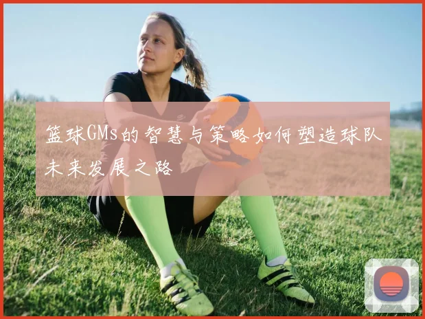 篮球GMs的智慧与策略如何塑造球队未来发展之路