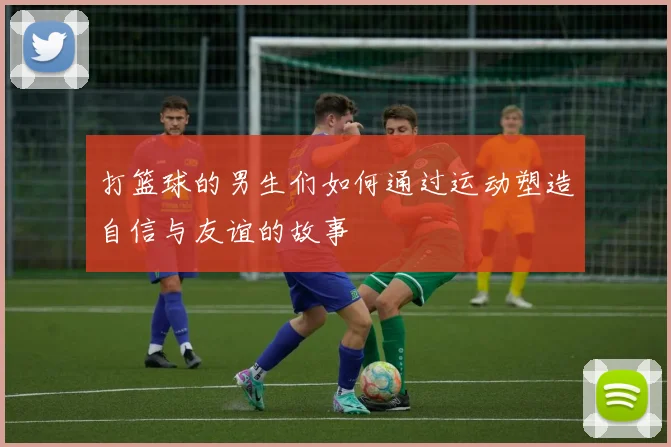 打篮球的男生们如何通过运动塑造自信与友谊的故事