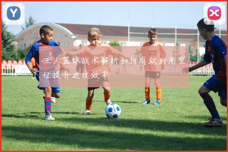 三人篮球战术解析如何有效利用空位提升进攻效率