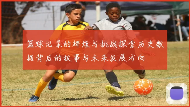 篮球记录的辉煌与挑战探索历史数据背后的故事与未来发展方向