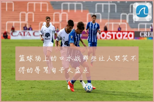 篮球场上的口水战那些让人哭笑不得的辱骂句子大盘点