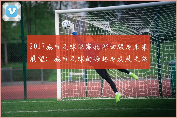 2017城市足球联赛精彩回顾与未来展望：城市足球的崛起与发展之路