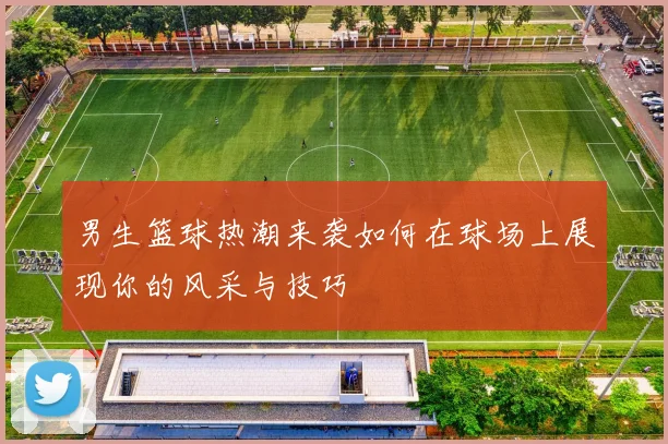 男生篮球热潮来袭如何在球场上展现你的风采与技巧